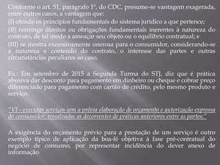 Conforme o art. 51, parágrafo 1º, do CDC, presume-se vantagem exagerada,
entre outros casos, a vantagem que:
(I) ofende os princípios fundamentais do sistema jurídico a que pertence;
(II) restringe direitos ou obrigações fundamentais inerentes à natureza do
contrato, de tal modo a ameaçar seu objeto ou o equilíbrio contratual; e
(III) se mostra excessivamente onerosa para o consumidor, considerando-se
a natureza e conteúdo do contrato, o interesse das partes e outras
circunstâncias peculiares ao caso.
Ex.: Em setembro de 2015 a Segunda Turma do STJ, diz que é prática
abusiva dar desconto para pagamento em dinheiro ou cheque e cobrar preço
diferenciado para pagamento com cartão de crédito, pelo mesmo produto e
serviço.
“VI - executar serviços sem a prévia elaboração de orçamento e autorização expressa
do consumidor, ressalvadas as decorrentes de práticas anteriores entre as partes;”
A exigência do orçamento prévio para a prestação de um serviço é outro
exemplo típico de aplicação da boa-fé objetiva à fase pré-contratual do
negócio de consumo, por representar incidência do dever anexo de
informação
 