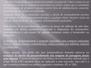 “Art. 49. O consumidor pode desistir do contrato, no prazo de 7 dias a contar de sua
assinatura ou do ato de recebimento do produto ou serviço, sempre que a contratação
de fornecimento de produtos e serviços ocorrer fora do estabelecimento comercial,
especialmente por telefone ou a domicílio.
Parágrafo único. Se o consumidor exercitar o direito de arrependimento previsto
neste artigo, os valores eventualmente pagos, a qualquer título, durante o prazo de
reflexão, serão devolvidos, de imediato, monetariamente atualizados.”
Esse direito de arrependimento, relativo ao prazo de reflexão de sete dias,
constitui um direito potestativo colocado à disposição do consumidor,
contrapondo-se a um estado de sujeição existente contra o fornecedor ou
prestador.
O direito de arrependimento é somente concedido para compras realizadas
fora de estabelecimento comercial fixo, como compras por telefone, internet
e a domicílio.
Outra questão que ainda não tem jurisprudência firmada refere-se ao
exercício do direito de arrependimento nas compras de passagens aéreas
pela internet. O Instituto brasileiro de Defesa do Consumidor defende que o
artigo 49 do CDC também deve ser aplicado a esse mercado, mas não é o
que costuma acontecer na prática, segundo o instituto. (PL nº 281)
 