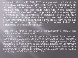 A respeito disso, a PL 281/2012, tem proposta de inclusão de
dispositivo relativo às vendas realizadas no estabelecimento
empresarial, mas sem que o consumidor tenha contato
imediato com o que está sendo adquirido. Nesse contexto,
pretende-se a inclusão de normas preceituando que se equipara
à modalidade de contratação à distância “aquela em que,
embora realizada no estabelecimento, o consumidor não teve a
prévia oportunidade de conhecer o produto ou serviço, por não
se encontrar em exposição ou pela impossibilidade ou
dificuldade de acesso ao conteúdo”.
“Art. 50. A garantia contratual é complementar à legal e será
conferida mediante termo escrito.
Parágrafo único. O termo de garantia ou equivalente deve ser
padronizado e esclarecer, de maneira adequada em que consiste a
mesma garantia, bem como a forma, o prazo e o lugar em que pode ser
exercitada e os ônus a cargo do consumidor, devendo ser-lhe entregue,
devidamente preenchido pelo fornecedor, no ato do fornecimento,
acompanhado de manual de instrução, de instalação e uso do produto
em linguagem didática, com ilustrações.”
 