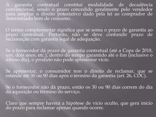 A garantia contratual constitui modalidade de decadência
convencional, sendo o prazo concedido geralmente pelo vendedor
para ampliar o direito potestativo dado pela lei ao comprador de
determinado bem de consumo.
O termo complementar significa que se soma o prazo de garantia ao
prazo contratual. Portanto, não se deve confundir prazo de
reclamação com garantia legal de adequação.
Se o fornecedor dá prazo de garantia contratual (até a Copa de 2018,
um, dois anos, etc.), dentro do tempo garantido até o fim (inclusive o
último dia), o produto não pode apresentar vício.
Se apresentar, o consumidor tem o direito de reclamar, que se
estende até 30 ou 90 dias após o término da garantia (art. 26, CDC).
Se o fornecedor não dá prazo, então os 30 ou 90 dias correm do dia
da aquisição ou término do serviço.
Claro que sempre haverá a hipótese de vício oculto, que gera início
do prazo para reclamar apenas quando ocorre.
 