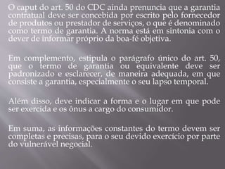 O caput do art. 50 do CDC ainda prenuncia que a garantia
contratual deve ser concebida por escrito pelo fornecedor
de produtos ou prestador de serviços, o que é denominado
como termo de garantia. A norma está em sintonia com o
dever de informar próprio da boa-fé objetiva.
Em complemento, estipula o parágrafo único do art. 50,
que o termo de garantia ou equivalente deve ser
padronizado e esclarecer, de maneira adequada, em que
consiste a garantia, especialmente o seu lapso temporal.
Além disso, deve indicar a forma e o lugar em que pode
ser exercida e os ônus a cargo do consumidor.
Em suma, as informações constantes do termo devem ser
completas e precisas, para o seu devido exercício por parte
do vulnerável negocial.
 