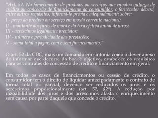 “Art. 52. No fornecimento de produtos ou serviços que envolva outorga de
crédito ou concessão de financiamento ao consumidor, o fornecedor deverá,
entre outros requisitos, informá-lo prévia e adequadamente sobre:
I - preço do produto ou serviço em moeda corrente nacional;
II - montante dos juros de mora e da taxa efetiva anual de juros;
III - acréscimos legalmente previstos;
IV - número e periodicidade das prestações;
V - soma total a pagar, com e sem financiamento.”
O art. 52 da CDC, mais um comando em sintonia como o dever anexo
de informar que decorre da boa-fé objetiva, estabelece os requisitos
para os contratos de concessão de crédito e financiamento em geral.
Em todos os casos de financiamentos ou cessão de crédito, o
consumidor tem o direito de liquidar antecipadamente o contrato de
forma total ou parcial, devendo ser reduzidos os juros e os
acréscimos proporcionalmente (art. 52, §2º). A redução por
razoabilidade dos juros e dos acréscimos afasta o enriquecimento
sem causa por parte daquele que concede o crédito.
 