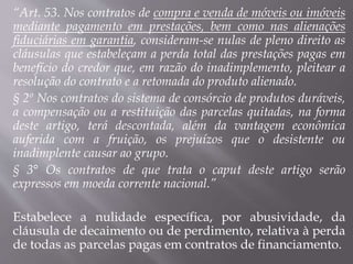 “Art. 53. Nos contratos de compra e venda de móveis ou imóveis
mediante pagamento em prestações, bem como nas alienações
fiduciárias em garantia, consideram-se nulas de pleno direito as
cláusulas que estabeleçam a perda total das prestações pagas em
benefício do credor que, em razão do inadimplemento, pleitear a
resolução do contrato e a retomada do produto alienado.
§ 2º Nos contratos do sistema de consórcio de produtos duráveis,
a compensação ou a restituição das parcelas quitadas, na forma
deste artigo, terá descontada, além da vantagem econômica
auferida com a fruição, os prejuízos que o desistente ou
inadimplente causar ao grupo.
§ 3° Os contratos de que trata o caput deste artigo serão
expressos em moeda corrente nacional.”
Estabelece a nulidade específica, por abusividade, da
cláusula de decaimento ou de perdimento, relativa à perda
de todas as parcelas pagas em contratos de financiamento.
 