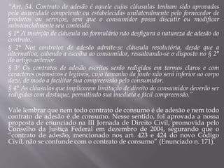 “Art. 54. Contrato de adesão é aquele cujas cláusulas tenham sido aprovadas
pela autoridade competente ou estabelecidas unilateralmente pelo fornecedor de
produtos ou serviços, sem que o consumidor possa discutir ou modificar
substancialmente seu conteúdo.
§ 1° A inserção de cláusula no formulário não desfigura a natureza de adesão do
contrato.
§ 2° Nos contratos de adesão admite-se cláusula resolutória, desde que a
alternativa, cabendo a escolha ao consumidor, ressalvando-se o disposto no § 2°
do artigo anterior.
§ 3º Os contratos de adesão escritos serão redigidos em termos claros e com
caracteres ostensivos e legíveis, cujo tamanho da fonte não será inferior ao corpo
doze, de modo a facilitar sua compreensão pelo consumidor.
§ 4° As cláusulas que implicarem limitação de direito do consumidor deverão ser
redigidas com destaque, permitindo sua imediata e fácil compreensão.”
Vale lembrar que nem todo contrato de consumo é de adesão e nem todo
contrato de adesão é de consumo. Nesse sentido, foi aprovada a nossa
proposta de enunciado na III Jornada de Direito Civil, promovida pelo
Conselho da Justiça Federal em dezembro de 2004, segurando que o
“contrato de adesão, mencionado nos art. 423 e 424 do novo Código
Civil, não se confunde com o contrato de consumo” (Enunciado n. 171).
 