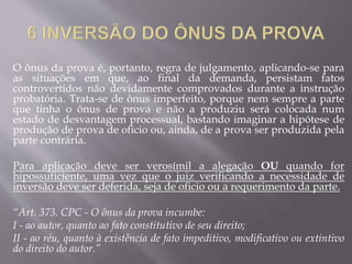 O ônus da prova é, portanto, regra de julgamento, aplicando-se para
as situações em que, ao final da demanda, persistam fatos
controvertidos não devidamente comprovados durante a instrução
probatória. Trata-se de ônus imperfeito, porque nem sempre a parte
que tinha o ônus de prova e não a produziu será colocada num
estado de desvantagem processual, bastando imaginar a hipótese de
produção de prova de ofício ou, ainda, de a prova ser produzida pela
parte contrária.
Para aplicação deve ser verosímil a alegação OU quando for
hipossuficiente, uma vez que o juiz verificando a necessidade de
inversão deve ser deferida, seja de oficio ou a requerimento da parte.
“Art. 373. CPC - O ônus da prova incumbe:
I - ao autor, quanto ao fato constitutivo de seu direito;
II - ao réu, quanto à existência de fato impeditivo, modificativo ou extintivo
do direito do autor.”
 