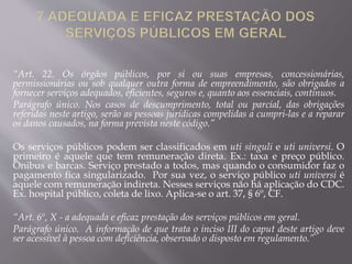 “Art. 22. Os órgãos públicos, por si ou suas empresas, concessionárias,
permissionárias ou sob qualquer outra forma de empreendimento, são obrigados a
fornecer serviços adequados, eficientes, seguros e, quanto aos essenciais, contínuos.
Parágrafo único. Nos casos de descumprimento, total ou parcial, das obrigações
referidas neste artigo, serão as pessoas jurídicas compelidas a cumpri-las e a reparar
os danos causados, na forma prevista neste código.”
Os serviços públicos podem ser classificados em uti singuli e uti universi. O
primeiro é aquele que tem remuneração direta. Ex.: taxa e preço público.
Ônibus e barcas. Serviço prestado a todos, mas quando o consumidor faz o
pagamento fica singularizado. Por sua vez, o serviço público uti universi é
aquele com remuneração indireta. Nesses serviços não há aplicação do CDC.
Ex. hospital público, coleta de lixo. Aplica-se o art. 37, § 6º, CF.
“Art. 6º, X - a adequada e eficaz prestação dos serviços públicos em geral.
Parágrafo único. A informação de que trata o inciso III do caput deste artigo deve
ser acessível à pessoa com deficiência, observado o disposto em regulamento.”
 
