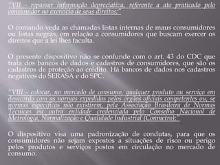 “VII - repassar informação depreciativa, referente a ato praticado pelo
consumidor no exercício de seus direitos;”
O comando veda as chamadas listas internas de maus consumidores
ou listas negras, em relação a consumidores que buscam exercer os
direitos que a lei lhes faculta.
O presente dispositivo não se confunde com o art. 43 do CDC que
trata dos bancos de dados e cadastros de consumidores, que são os
cadastros de proteção ao crédito. Há bancos de dados nos cadastros
negativos do SERASA e do SPC.
“VIII - colocar, no mercado de consumo, qualquer produto ou serviço em
desacordo com as normas expedidas pelos órgãos oficiais competentes ou, se
normas específicas não existirem, pela Associação Brasileira de Normas
Técnicas ou outra entidade credenciada pelo Conselho Nacional de
Metrologia, Normalização e Qualidade Industrial (Conmetro);”
O dispositivo visa uma padronização de condutas, para que os
consumidores não sejam expostos a situações de risco ou perigo
pelos produtos e serviços postos em circulação no mercado de
consumo.
 