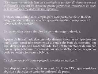 “IX - recusar a venda de bens ou a prestação de serviços, diretamente a quem
se disponha a adquiri-los mediante pronto pagamento, ressalvados os casos
de intermediação regulados em leis especiais;”
Trata de um sentido mais amplo para o disposto no inciso II, deste
artigo, sendo proibida a venda a quem de imediato se apresenta à
celebração do negócio.
Ex.: a negativa pura e simples de contratar seguro de vida.
Apesar da literalidade do comando, deve-se executar as hipóteses em
que o bom-senso não recomenda a venda do bem de consumo, ou
seja, deve ser usado a razoabilidade. Ex.: um frequentador de um bar
que sempre bebe muito causa danos ao estabelecimento, o garçom
pode se negar a fornecer a bebida.
“X - elevar sem justa causa o preço de produtos ou serviços.”
Este dispositivo faz relação com o art. 51, X, do CDC, que considera
abusiva a cláusula de variação unilateral de preço.
 