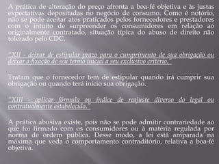 A prática de alteração do preço afronta a boa-fé objetiva e às justas
expectativas depositadas no negócio de consumo. Como é notório,
não se pode aceitar atos praticados pelos fornecedores e prestadores
com o intuito de surpreender os consumidores em relação ao
originalmente contratado, situação típica do abuso de direito não
tolerado pelo CDC.
“XII - deixar de estipular prazo para o cumprimento de sua obrigação ou
deixar a fixação de seu termo inicial a seu exclusivo critério.”
Tratam que o fornecedor tem de estipular quando irá cumprir sua
obrigação ou quando terá início sua obrigação.
“XIII - aplicar fórmula ou índice de reajuste diverso do legal ou
contratualmente estabelecido.”
A prática abusiva existe, pois não se pode admitir contrariedade ao
que foi firmado com os consumidores ou à matéria regulada por
norma de ordem pública. Desse modo, a lei está amparada na
máxima que veda o comportamento contraditório, relativa a boa-fé
objetiva.
 