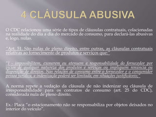 O CDC relacionou uma série de tipos de cláusulas contratuais, colacionadas
na realidade do dia a dia do mercado de consumo, para declará-las abusivas
e, logo, nulas.
“Art. 51. São nulas de pleno direito, entre outras, as cláusulas contratuais
relativas ao fornecimento de produtos e serviços que:”
“I - impossibilitem, exonerem ou atenuem a responsabilidade do fornecedor por
vícios de qualquer natureza dos produtos e serviços ou impliquem renúncia ou
disposição de direitos. Nas relações de consumo entre o fornecedor e o consumidor
pessoa jurídica, a indenização poderá ser limitada, em situações justificáveis;”
A norma repete a vedação da cláusula de não indenizar ou cláusula de
irresponsabilidade para os contratos de consumo (art. 25 do CDC),
considerada nula de pleno direito.
Ex.: Placa “o estacionamento não se responsabiliza por objetos deixados no
interior do veículo”.
 