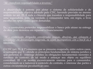 “III - transfiram responsabilidades a terceiros;”
A abusividade é patente por afetar o sistema de solidariedade e de
responsabilidade objetiva adotado pelo CDC, havendo previsão no mesmo
sentido no art. 25. É nula a cláusula que transfere a responsabilidade para
uma seguradora, pois, na verdade, o consumidor tem, em regra, a livre
escolha em optar contra quem demandar.
Ex.: a construtora pretender responsabilizar o banco pelo atraso na entrega
da obra, pois demorou em repassar o financiamento.
“IV - estabeleçam obrigações consideradas iníquas, abusivas, que coloquem o
consumidor em desvantagem exagerada, ou sejam incompatíveis com a boa-fé ou a
equidade;”
O CDC (art. 51, § 1º) enumera que se presume exagerada, entre outros casos,
a vantagem que: I - ofende os princípios fundamentais do sistema jurídico a
que pertence; II - restringe direitos ou obrigações fundamentais inerentes à
natureza do contrato, de tal modo a ameaçar seu objeto ou equilíbrio
contratual; III - se mostra excessivamente onerosa para o consumidor,
considerando-se a natureza e conteúdo do contrato, o interesse das partes e
outras circunstâncias peculiares ao caso.
 
