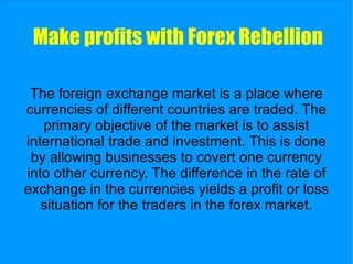 Make profits with  Forex Rebellion The foreign exchange market is a place where currencies of different countries are traded. The primary objective of the market is to assist international trade and investment. This is done by allowing businesses to covert one currency into other currency. The difference in the rate of exchange in the currencies yields a profit or loss situation for the traders in the forex market. 