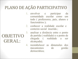 PLANO DE AÇÃO PARTICIPATIVO
OBJETIVO
GERAL:
1. envolver e participar da
comunidade escolar como um
todo ( professores, pais, alunos e
funcionários );
2. conhecer a realidade escolar e
contexto social inserida ;
3. analisar a distância entre o ponto
de partida ( realidade) e o ponto de
chegada ( realidade a ser
alcançada);
4. reestabelecer as dimensões dos
mecanismos de gestão
democrática;
 