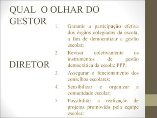 QUAL O OLHAR DO
GESTOR
DIRETOR
1. Garantir a participação efetiva
dos órgãos colegiados da escola,
a fim de democratizar a gestão
escolar;
2. Revisar coletivamente os
instrumentos de gestão
democrática da escola: PPP;
3. Assegurar o funcionamento dos
conselhos escolares;
4. Sensibilizar e organizar a
comunidade escolar;
5. Possibilitar a realização de
projetos promovido pela equipe
escolar;
 