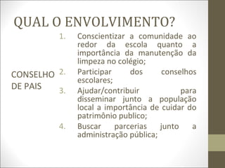 QUAL O ENVOLVIMENTO?
CONSELHO
DE PAIS
1. Conscientizar a comunidade ao
redor da escola quanto a
importância da manutenção da
limpeza no colégio;
2. Participar dos conselhos
escolares;
3. Ajudar/contribuir para
disseminar junto a população
local a importância de cuidar do
patrimônio publico;
4. Buscar parcerias junto a
administração pública;
 
