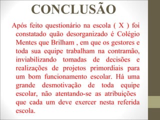 CONCLUSÃO
Após feito questionário na escola ( X ) foi
constatado quão desorganizado é Colégio
Mentes que Brilham , em que os gestores e
toda sua equipe trabalham na contramão,
inviabilizando tomadas de decisões e
realizações de projetos primordiais para
um bom funcionamento escolar. Há uma
grande desmotivação de toda equipe
escolar, não atentando-se as atribuições
que cada um deve exercer nesta referida
escola.
 
