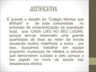 JUSTIFICATIVA
É grande o desafio do “Colégio Mentes que
Brilham” e de toda comunidade no
processo de conscientização da população
local, que, CADA LIXO NO SEU LUGAR,
porque tem-se observado uma grande
quantidade de lixos ao redor da escola
causando muitos malefícios a todos , por
isso, buscamos trabalhar em equipe
propondo mudanças de hábitos e atitudes
que demonstrem cuidado e zelo, porque o
lixo jogado no muro da escola traz
desastrosos efeitos.
 