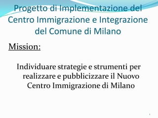 Progetto di Implementazione del
Centro Immigrazione e Integrazione
      del Comune di Milano
Mission:

  Individuare strategie e strumenti per
    realizzare e pubblicizzare il Nuovo
     Centro Immigrazione di Milano


                                          1
 