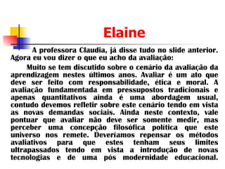 Elaine A professora Claudia, já disse tudo no slide anterior. Agora eu vou dizer o que eu acho da avaliação: Muito se tem discutido sobre o cenário da avaliação da aprendizagem nestes últimos anos. Avaliar é um ato que deve ser feito com responsabilidade, ética e moral. A avaliação fundamentada em pressupostos tradicionais e apenas quantitativos ainda é uma abordagem usual, contudo devemos refletir sobre este cenário tendo em vista as novas demandas sociais. Ainda neste contexto, vale pontuar que avaliar não deve ser somente medir, mas perceber uma concepção filosófica política que este universo nos remete. Deveríamos repensar os métodos avaliativos para que estes tenham seus limites ultrapassados tendo em vista a introdução de novas tecnologias e de uma pós modernidade educacional. 