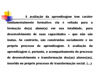   A avaliação da aprendizagem tem caráter fundamentalmente formativo: ela é voltada para a formação do(a) aluno(a) em sua totalidade, para desenvolvimento de suas capacidades – que não são inatas. Ao contrário, são construídas socialmente e no próprio processo de aprendizagem. A avaliação da aprendizagem é, portanto, o acompanhamento do processo de desenvolvimento e transformação dos(as) alunos(as), inserido no próprio processo de transformação social. (...) 