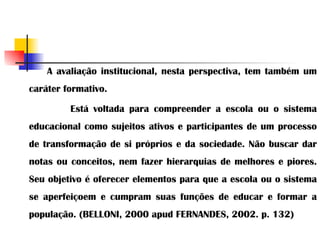 A avaliação institucional, nesta perspectiva, tem também um caráter formativo.  Está voltada para compreender a escola ou o sistema educacional como sujeitos ativos e participantes de um processo de transformação de si próprios e da sociedade. Não buscar dar notas ou conceitos, nem fazer hierarquias de melhores e piores. Seu objetivo é oferecer elementos para que a escola ou o sistema se aperfeiçoem e cumpram suas funções de educar e formar a população. (BELLONI, 2000 apud FERNANDES, 2002. p. 132) 