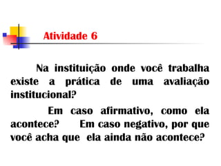 Atividade 6 Na instituição onde você trabalha existe a prática de uma avaliação institucional? Em caso afirmativo, como ela acontece?  Em caso negativo, por que você acha que  ela ainda não acontece? 