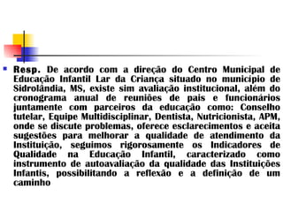 Resp.  De acordo com a direção do Centro Municipal de Educação Infantil Lar da Criança situado no município de Sidrolândia, MS, existe sim avaliação institucional, além do cronograma anual de reuniões de pais e funcionários juntamente com parceiros da educação como: Conselho tutelar, Equipe Multidisciplinar, Dentista, Nutricionista, APM, onde se discute problemas, oferece esclarecimentos e aceita sugestões para melhorar a qualidade de atendimento da Instituição, seguimos rigorosamente os Indicadores de Qualidade na Educação Infantil, caracterizado como instrumento de autoavaliação da qualidade das Instituições Infantis, possibilitando a reflexão e a definição de um caminho 