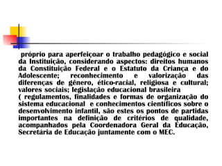 próprio para aperfeiçoar o trabalho pedagógico e social da Instituição, considerando aspectos: direitos humanos da Constituição Federal e o Estatuto da Criança e do Adolescente; reconhecimento e valorização das diferenças de gênero, ético-racial, religiosa e cultural; valores sociais; legislação educacional brasileira  ( regulamentos, finalidades e formas de organização do sistema educacional  e conhecimentos científicos sobre o desenvolvimento infantil, são estes os pontos de partidas importantes na definição de critérios de qualidade, acompanhados pela Coordenadora Geral da Educação, Secretária de Educação juntamente com o MEC. 