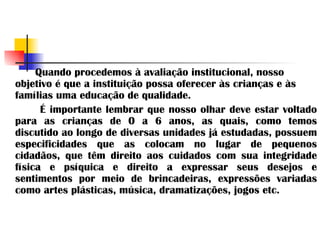 Quando procedemos à avaliação institucional, nosso objetivo é que a instituição possa oferecer às crianças e às famílias uma educação de qualidade.  É importante lembrar que nosso olhar deve estar voltado para as crianças de 0 a 6 anos, as quais, como temos discutido ao longo de diversas unidades já estudadas, possuem especificidades que as colocam no lugar de pequenos cidadãos, que têm direito aos cuidados com sua integridade física e psíquica e direito a expressar seus desejos e sentimentos por meio de brincadeiras, expressões variadas como artes plásticas, música, dramatizações, jogos etc. 