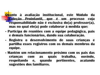 Quanto à avaliação institucional, este Módulo da Coleção Proinfantil, que é um processo cuja responsabilidade não é exclusiva do(a) professor(a), mas no qual ele(a) pode colaborar à medida que: - Participa de reuniões com a equipe pedagógica, pais e demais funcionários, dando sua colaboração. - Registra o desenvolvimento de suas crianças e partilha esses registros com os demais membros da equipe. - Mantém um relacionamento próximo com os pais das crianças com as quais trabalha, ouvindo, respeitando e, quando pertinentes, acatando sugestões dos familiares. 