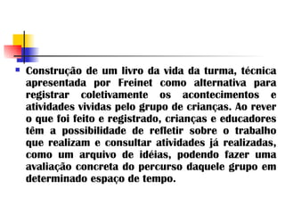 Construção de um livro da vida da turma, técnica apresentada por Freinet como alternativa para registrar coletivamente os acontecimentos e atividades vividas pelo grupo de crianças. Ao rever o que foi feito e registrado, crianças e educadores têm a possibilidade de refletir sobre o trabalho que realizam e consultar atividades já realizadas, como um arquivo de idéias, podendo fazer uma avaliação concreta do percurso daquele grupo em determinado espaço de tempo. 