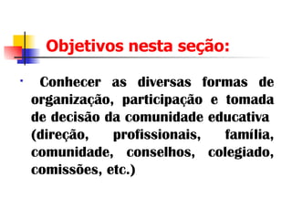 Objetivos nesta seção: Conhecer as diversas formas de organização, participação e tomada de decisão da comunidade educativa  (direção, profissionais, família, comunidade, conselhos, colegiado, comissões, etc.) 