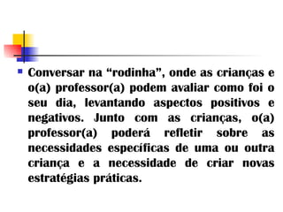 Conversar na “rodinha”, onde as crianças e o(a) professor(a) podem avaliar como foi o seu dia, levantando aspectos positivos e negativos. Junto com as crianças, o(a) professor(a) poderá refletir sobre as necessidades específicas de uma ou outra criança e a necessidade de criar novas estratégias práticas. 