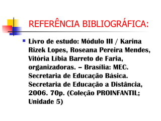 REFERÊNCIA BIBLIOGRÁFICA: Livro de estudo: Módulo III / Karina Rizek Lopes, Roseana Pereira Mendes, Vitória Líbia Barreto de Faria, organizadoras. – Brasília: MEC. Secretaria de Educação Básica. Secretaria de Educação a Distância, 2006. 70p. (Coleção PROINFANTIL; Unidade 5) 