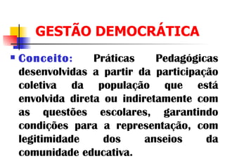 GESTÃO DEMOCRÁTICA Conceito :  Práticas Pedagógicas desenvolvidas a partir da participação coletiva da população que está envolvida direta ou indiretamente com as questões escolares, garantindo condições para a representação, com legitimidade dos anseios da comunidade educativa.   