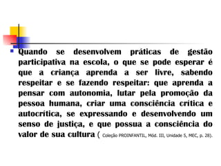 Quando se desenvolvem práticas de gestão participativa na escola, o que se pode esperar é que a criança aprenda a ser livre, sabendo respeitar e se fazendo respeitar: que aprenda a pensar com autonomia, lutar pela promoção da pessoa humana, criar uma consciência crítica e autocrítica, se expressando e desenvolvendo um senso de justiça, e que possua a consciência do valor de sua cultura   (  Coleção PROINFANTIL, Mód. III, Unidade 5, MEC, p. 28).   