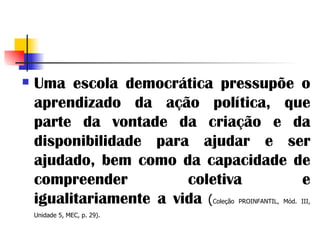 Uma escola democrática pressupõe o aprendizado da ação política, que parte da vontade da criação e da disponibilidade para ajudar e ser ajudado, bem como da capacidade de compreender coletiva e igualitariamente a vida   ( Coleção PROINFANTIL, Mód. III, Unidade 5, MEC, p. 29).   