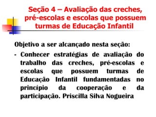 Seção 4 – Avaliação das creches, pré-escolas e escolas que possuem turmas de Educação Infantil  Objetivo a ser alcançado nesta seção: - Conhecer estratégias de avaliação do trabalho das creches, pré-escolas e escolas que possuem turmas de Educação Infantil fundamentadas no princípio da cooperação e da participação. Priscilla Silva Nogueira 