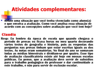 Atividades complementares:   Relate uma situação que você tenha vivenciado como aluno(a) e que envolva a avaliação. Como você analisa essa situação de acordo com as concepções sobre avaliação que você tem hoje? Claudia Resp: Eu lembro da época de escola que quando chegava o período de provas eu ficava horas no meu quarto decorando vários textos de geografia e história, pois as respostas das perguntas nas provas tinham que estar escritas iguais as dos textos. As notas eram somatórias. No final do ano se somavam todas as médias bimestrais e dividiam-se por quatro. Esse tipo de avaliação classificatória existe até hoje em nossas escolas públicas. Eu penso, que a avaliação deve servir de subsídios para o trabalho pedagógico do professor e dar continuidade a este trabalho, e não para servir de exclusão escolar. 