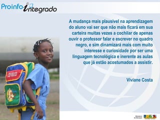 A mudança mais plausível na aprendizagem do aluno vai ser que não mais ficará em sua carteira muitas vezes a cochilar de apenas ouvir o professor falar e escrever no quadro negro, e sim dinamizará mais com muito interesse e curiosidade por ser uma linguagem tecnológica e inerente as aulas que já estão acostumados a assistir. Viviane Costa 