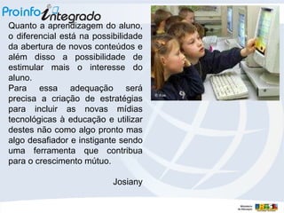 Quanto a aprendizagem do aluno, o diferencial está na possibilidade da abertura de novos conteúdos e além disso a possibilidade de estimular mais o interesse do aluno. Para essa adequação será precisa a criação de estratégias para incluir as novas mídias tecnológicas à educação e utilizar destes não como algo pronto mas algo desafiador e instigante sendo uma ferramenta que contribua para o crescimento mútuo. Josiany 
