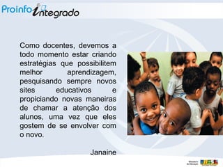 Como docentes, devemos a todo momento estar criando estratégias que possibilitem melhor aprendizagem, pesquisando sempre novos sites educativos e propiciando novas maneiras de chamar a atenção dos alunos, uma vez que eles gostem de se envolver com o novo.  Janaine 