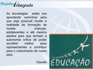 As tecnologias  estão nos apontando caminhos para que seja possível mudar a realidade de formação de muitas crianças, adolescentes e até mesmo adultos para que tenham a autonomia critica de poder escolher melhor seus representantes e contribuir para o crescimento de nosso país. Claudia 