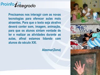 Precisamos nos interagir com as novas tecnologias para oferecer aulas mais atraentes. Para que o texto seja atrativo deverá conter som, imagem, animação, para que os alunos sintam vontade de ler e realizar as atividades durante as aulas, afinal estamos lidando com alunos do século XXI.  Alzemar(Zena)‏ 