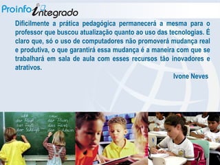 Dificilmente a prática pedagógica permanecerá a mesma para o professor que buscou atualização quanto ao uso das tecnologias. É claro que, só o uso de computadores não promoverá mudança real e produtiva, o que garantirá essa mudança é a maneira com que se trabalhará em sala de aula com esses recursos tão inovadores e atrativos. Ivone Neves  