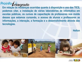 Em relação às mudanças ocorridas quanto à disposição e uso das TICS, podemos citar, a instalação de vários laboratórios de informática em escolas públicas, os cursos de capacitação de professores nos molde desses que estamos cursando, o acesso de alunos e professores as informações, a interação, a formação e o desenvolvimento através das tecnologias. Helton 