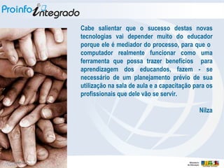 Cabe salientar que o sucesso destas novas tecnologias vai depender muito do educador porque ele é mediador do processo, para que o  computador realmente funcionar como uma ferramenta que possa trazer benefícios  para aprendizagem dos educandos, fazem - se necessário de um planejamento prévio de sua utilização na sala de aula e a capacitação para os profissionais que dele vão se servir. Nilza 