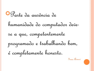 Parte da ausência de
humanidade do computador deve-
se a que, competentemente
programado e trabalhando bem,
é completamente honesto.
                         Isaac Asimov
 