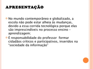 APRESENTAÇÃO

 No mundo contemporâneo e globalizado, a
  escola não pode estar alheia às mudanças,
  devido a essa corrida tecnológica porque elas
  são imprescindíveis no processo ensino –
  aprendizagem;
 É responsabilidade do professor formar
  cidadãos críticos e participativos, inseridos na
  “sociedade da informação”
 