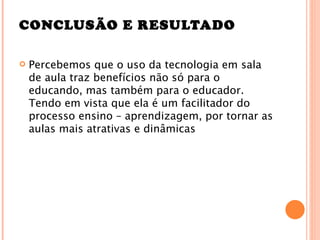 CONCLUSÃO E RESULTADO

   Percebemos que o uso da tecnologia em sala
    de aula traz benefícios não só para o
    educando, mas também para o educador.
    Tendo em vista que ela é um facilitador do
    processo ensino – aprendizagem, por tornar as
    aulas mais atrativas e dinâmicas
 